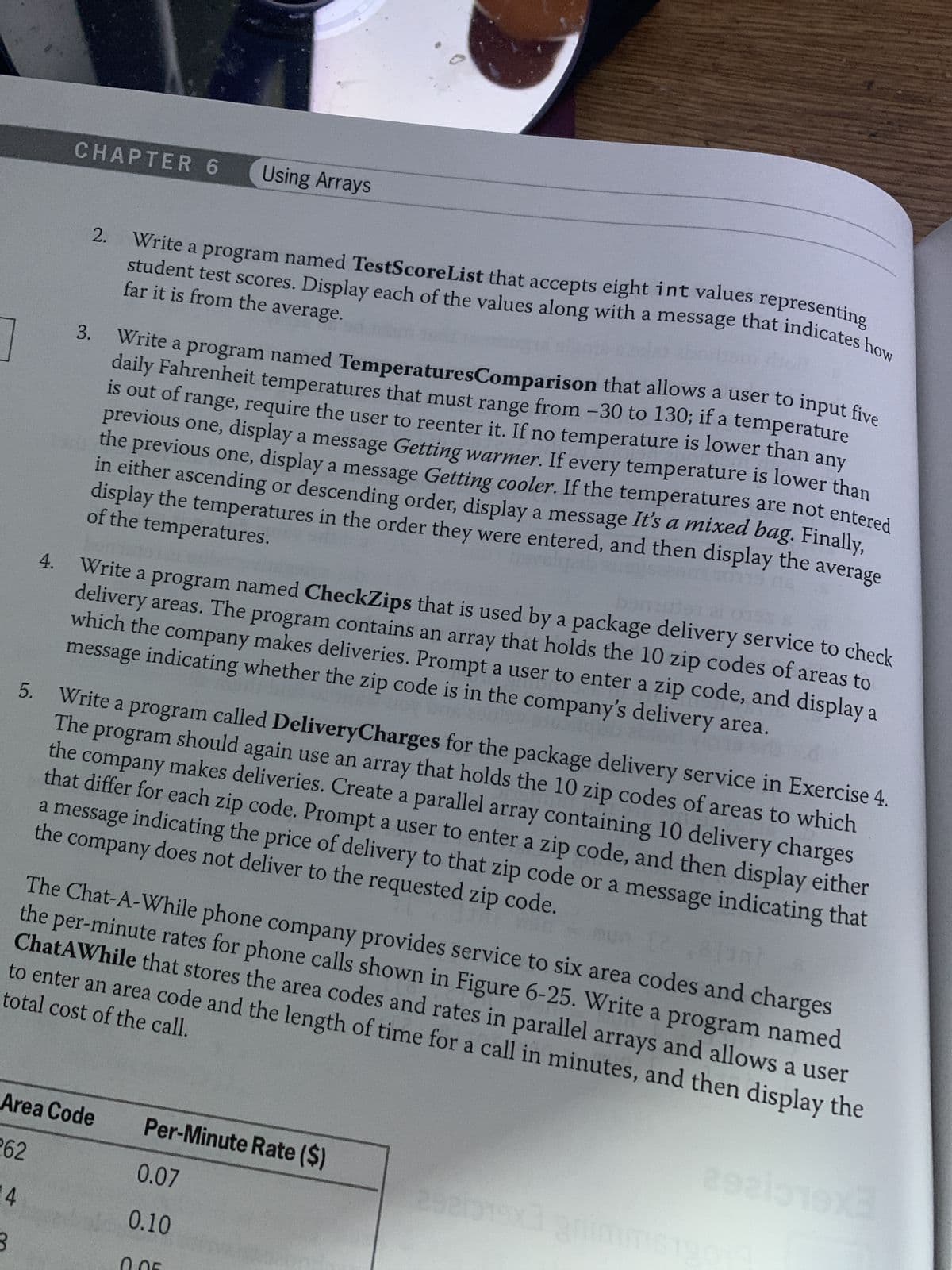 5.
3
4.
CHAPTER 6 Using Arrays
2. Write a program named TestScoreList that accepts eight int values representing
student test scores. Display each of the values along with a message that indicates how
far it is from the average.
3.
Write a program named Temperatures Comparison that allows a user to input five
daily Fahrenheit temperatures that must range from -30 to 130; if a temperature
is out of range, require the user to reenter it. If no temperature is lower than any
previous one, display a message Getting warmer. If every temperature is lower than
the previous one, display a message Getting cooler. If the temperatures are not entered
of the temperatures.
in either ascending or descending order, display a message It's a mixed bag. Finally,
display the temperatures in the order they were entered, and then display the average
Write a program named CheckZips that is used by a package delivery service to check
delivery areas. The program contains an array that holds the 10 zip codes of areas to
which the company makes deliveries. Prompt a user to enter a zip code, and display a
message indicating whether the zip code is in the company's delivery area.
Ona
147 voy
063
Write a program called DeliveryCharges for the package delivery service in Exercise 4.
The program should again use an array that holds the 10 zip codes of areas to which
the company makes deliveries. Create a parallel array containing 10 delivery charges
that differ for each zip code. Prompt a user to enter a zip code, and then display either
the company does not deliver to the requested zip code.
a message indicating the price of delivery to that zip code or a message indicating that
Area Code
262
4
3nt
The Chat-A-While phone company provides service to six area codes and charges
total cost of the call.
the per-minute rates for phone calls shown in Figure 6-25. Write a program named
ChatAWhile that stores the area codes and rates in parallel arrays and allows a user
to enter an area code and the length of time for a call in minutes, and then display the
Per-Minute Rate ($)
0.07
0.10
2821319x3 grimm
2921019x3