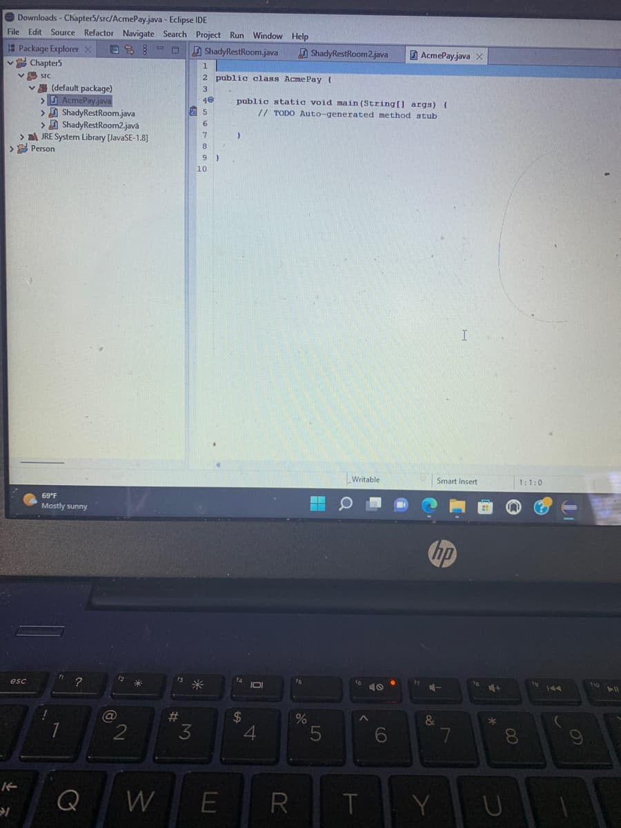 Downloads - Chapter5/src/AcmePay.java
- Eclipse IDE
File Edit Source Refactor Navigate Search Project Run Window Help
Package Explorer X 03:0
ShadyRestRoom.java
esc
Chapter5
src
→l
✓(default package)
> AcmePay.java
>
>
> JRE System Library [JavaSE-1.8]
> Person
Shady RestRoom.java
Shady RestRoom2.java
69°F
Mostly sunny
?
Q
(a)
12
2
W
f3
#
25
6
7
8
9)
1
2 public class Acme Pay (
3
40
3
10
*
E
}
public static void main(String[] args) {
// TODO Auto-generated method stub
f4
$
IDI
4
R
ShadyRestRoom2.java
60
%
5
Writable
16
T
0
AcmePay.java X
6
hp
4-
&
Smart Insert
Y
I
7
fe
4+
*
1:1:0
8
U
144
(
9
110