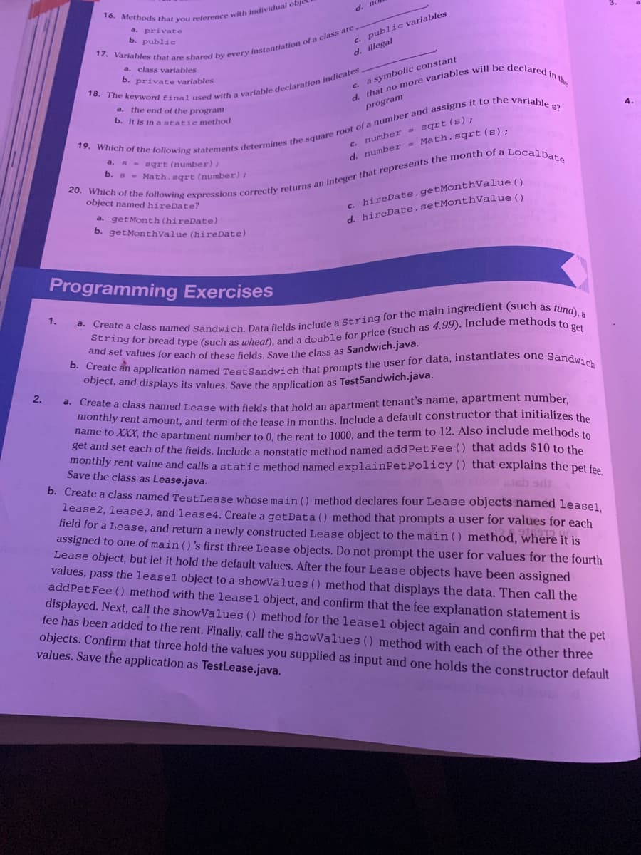 2.
16. Methods that you reference with individual objec
a. private
b. public
1.
d. no
17. Variables that are shared by every instantiation of a class are.
a. class variables
private variables
c. public variables
d. illegal
18. The keyword final used with a variable declaration indicates,
c. a symbolic constant
a. the end of the program
b. it is in a static method
d. that no more variables will be declared in the
program
19. Which of the following statements determines the square root of a number and assigns it to the variable s?
20. Which of the following expressions correctly returns an integer that represents the month of a LocalDate
s sqrt (number);
C.
b. s = Math.sqrt (number);
number = sqrt(s);
d. number = Math.sqrt(s);
object named hireDate?
a. getMonth (hireDate)
b. getMonthValue (hireDate)
c. hireDate.getMonthValue ()
d. hireDate.setMonthValue()
Programming Exercises
a. Create a class named Sandwich. Data fields include a String for the main ingredient (such as tuna), a
String for bread type (such as wheat), and a double for price (such as 4.99). Include methods to get
and set values for each of these fields. Save the class as Sandwich.java.
b. Create an application named Test Sandwich that prompts the user for data, instantiates one Sandwich
object, and displays its values. Save the application as TestSandwich.java.
a. Create a class named Lease with fields that hold an apartment tenant's name, apartment number,
monthly rent amount, and term of the lease in months. Include a default constructor that initializes the
name to XXX, the apartment number to 0, the rent to 1000, and the term to 12. Also include methods to
get and set each of the fields. Include a nonstatic method named addPet Fee () that adds $10 to the
monthly rent value and calls a static method named explainPet Policy () that explains the pet fee.
Save the class as Lease.java.
alsb sdt
b. Create a class named TestLease whose main () method declares four Lease objects named leasel,
lease2, lease3, and lease4. Create a getData() method that prompts a user for values for each
field for a Lease, and return a newly constructed Lease object to the main () method, where it is
assigned to one of main () 's first three Lease objects. Do not prompt the user for values for the fourth
Lease object, but let it hold the default values. After the four Lease objects have been assigned
values, pass the leasel object to a showValues () method that displays the data. Then call the
addPet Fee () method with the leasel object, and confirm that the fee explanation statement is
displayed. Next, call the showValues () method for the leasel object again and confirm that the pet
fee has been added to the rent. Finally, call the showValues () method with each of the other three
objects. Confirm that three hold the values you supplied as input and one holds the constructor default
values. Save the application as TestLease.java.
4.