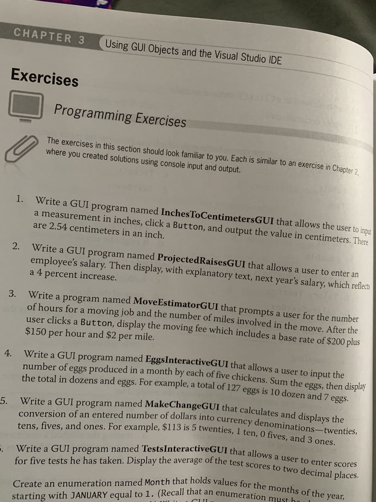 5.
CHAPTER 3 Using GUI Objects and the Visual Studio IDE
4.
Exercises
Programming Exercises
where you created solutions using console input and output.
The exercises in this section should look familiar to you. Each is similar to an exercise in Chapter 2,
3.
061
1. Write a GUI program named InchesToCentimetersGUI that allows the user to input
are 2.54 centimeters in an inch.
a measurement in inches, click a Button, and output the value in centimeters. There
a 4 percent increase.
2. Write a GUI program named ProjectedRaisesGUI that allows a user to enter an
employee's salary. Then display, with explanatory text, next year's salary, which reflects
XaguxaTV?
Write a program named MoveEstimatorGUI that prompts a user for the number
of hours for a moving job and the number of miles involved in the move. After the
$150 per hour and $2 per mile.
user clicks a Button, display the moving fee which includes a base rate of $200 plus
griligin
Write a GUI program named Eggs InteractiveGUI that allows a user to input the
number of eggs produced in a month by each of five chickens. Sum the eggs, then display
the total in dozens and eggs. For example, a total of 127 eggs is 10 dozen and 7 eggs.
Write a GUI program named MakeChangeGUI that calculates and displays the
conversion of an entered number of dollars into currency denominations-twenties,
tens, fives, and ones. For example, $113 is 5 twenties, 1 ten, 0 fives, and 3 ones.
Write a GUI program named TestsInteractiveGUI that allows a user to enter scores
for five tests he has taken. Display the average of the test scores to two decimal places.
starting with JANUARY equal to 1. (Recall that an enumeration must
Create an enumeration named Month that holds values for the months of the
year,