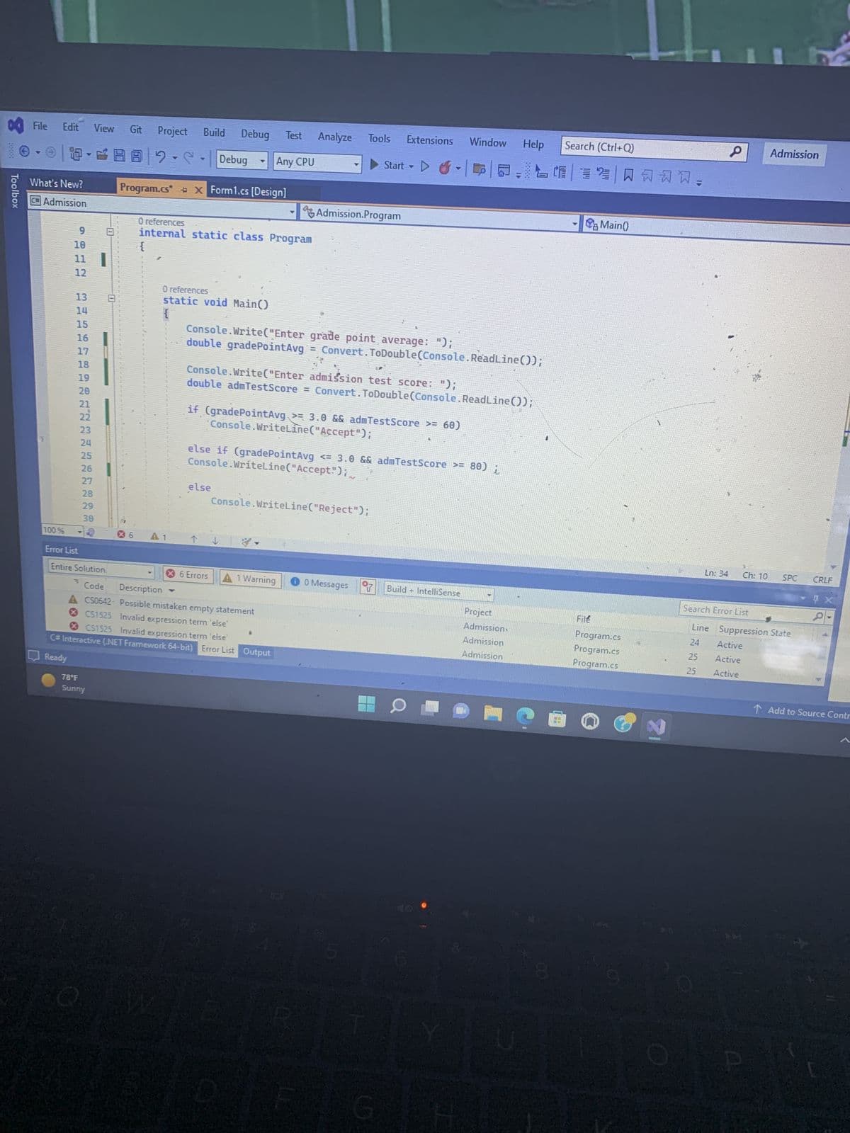 Toolbox
File Edit
4
What's New?
#Admission
100%
9
10
11 |
12
EU
13
14
15
16
17
18
19
20
21
22
23
24
25
26
Error List
View
27
28
29
30
78°F
Sunny
Git Project Build Debug Test Analyze Tools Extensions Window
2.C.
Program.cs* X Form1.cs [Design]
O references
internal static class Program
{
O references
static void Main()
{
X6 A1
Debug
Any CPU
else
Console.Write("Enter grade point average: ");
double gradePointAvg = Convert.ToDouble(Console.ReadLine());
Console.Write("Enter admission test score: ");
double admTestScore = Convert.ToDouble(Console.ReadLine());
if (gradePointAvg >= 3.0 && admTest Score >= 60)
'Console.WriteLine("Accept");
else if (gradePointAvg
Console.WriteLine("Accept");,
↑↓
X 6 Errors
Admission.Program
Console.WriteLine("Reject");
Entire Solution
Code
Description
A CS0642 Possible mistaken empty statement
CS1525 Invalid expression term 'else'
CS1525 Invalid expression term 'else'
C# Interactive (.NET Framework 64-bit) Error List Output
Ready
A 1 Warning
Start
<= 3.0 && admTestScore >= 80) i
0 0 Messages
Y Build + IntelliSense
G
Help Search (Ctrl+Q)
2 A
40
Project
Admission
Admission
Admission
File
Main()
Program.cs
Program.cs
Program.cs
1
O
P
Ln: 34 Ch: 10
Admission
Active
Active
Active
SPC
Search Error List
Line Suppression State
24
25
25
CRLF
Ix
↑ Add to Source Contr