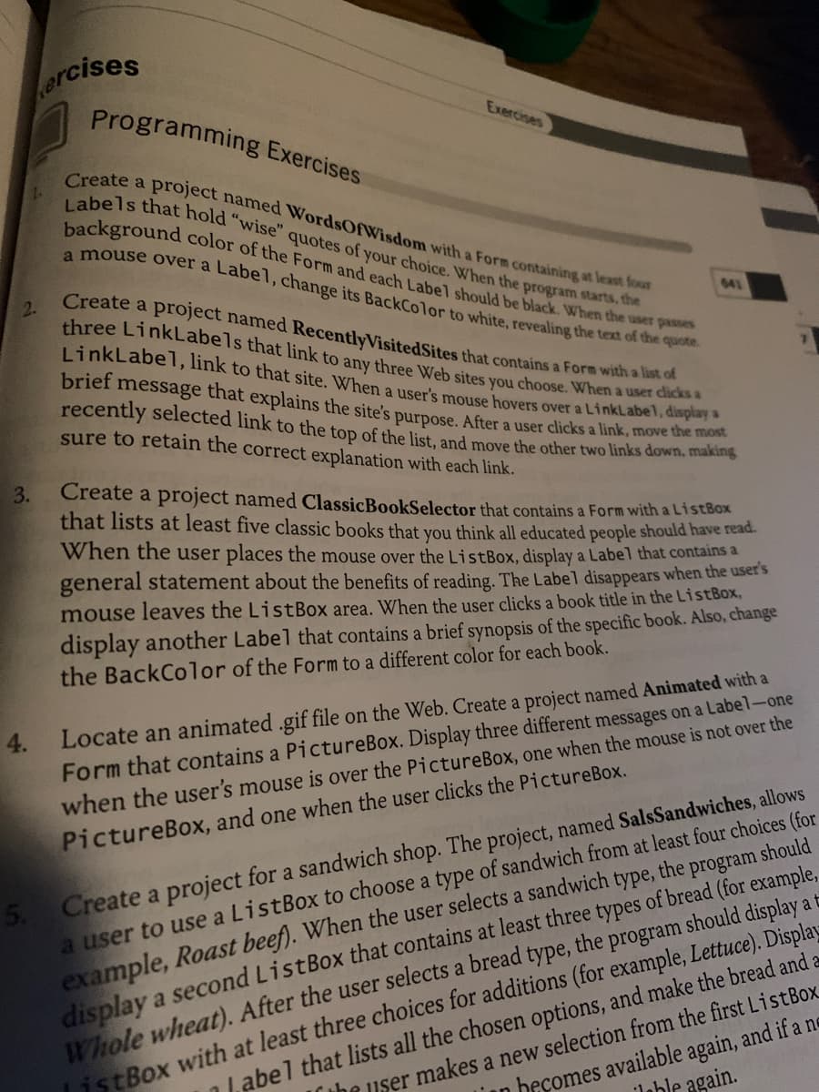 2.
3.
4.
ercises
Programming Exercises
Create a project named WordsOfWisdom with a Form containing at least four
Labels that hold "wise" quotes of your choice. When the program starts, the
background color of the Form and each Label should be black. When the user passes
a mouse over a Label, change its BackColor to white, revealing the text of the quote.
Exercises
641
Create a project named RecentlyVisited Sites that contains a Form with a list of
three LinkLabels that link to any three Web sites you choose. When a user clicks a
LinkLabel, link to that site. When a user's mouse hovers over a LinkLabel, display a
brief message that explains the site's purpose. After a user clicks a link, move the most
recently selected link to the top of the list, and move the other two links down, making
sure to retain the correct explanation with each link.
Create a project named ClassicBookSelector that contains a Form with a ListBox
that lists at least five classic books that you think all educated people should have read.
When the user places the mouse over the ListBox, display a Label that contains a
general statement about the benefits of reading. The Label disappears when the user's
mouse leaves the ListBox area. When the user clicks a book title in the ListBox,
display another Label that contains a brief synopsis of the specific book. Also, change
the BackColor of the Form to a different color for each book.
Locate an animated .gif file on the Web. Create a project named Animated with a
Form that contains a PictureBox. Display three different messages on a Label-one
when the user's mouse is over the PictureBox, one when the mouse is not over the
PictureBox, and one when the user clicks the PictureBox.
should
the program
5. Create a project for a sandwich shop. The project, named SalsSandwiches, allows
a user to use a ListBox to choose a type of sandwich from at least four choices (for
example, Roast beef). When the user selects a sandwich type,
display a second ListBox that contains at least three types of bread (for example,
Whole wheat). After the user selects a bread type, the program should display at
istBox with at least three choices for additions (for example, Lettuce). Display
Label that lists all the chosen options, and make the bread and a
The user makes a new selection from the first ListBox
in becomes available again, and if a ne
Jable again.