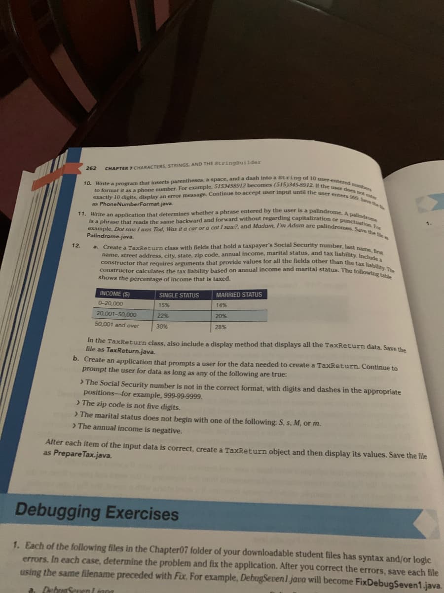 262
12.
CHAPTER 7 CHARACTERS, STRINGS, AND THE StringBuilder
10. Write a program that inserts parentheses, a space, and a dash into a String of 10 user-entered numbers
exactly 10 digits, display an error message. Continue to accept user input until the user enters 999. Save the
to format it as a phone number. For example, 5153458912 becomes (515)345-8912. If the user does not enter
as Phone NumberFormat.java.
11. Write an application that determines whether a phrase entered by the user is a palindrome. A palindrome
example, Dot saw I was Tod, Was it a car or a cat I saw?, and Madam, I'm Adam are palindromes. Save the file a
is a phrase that reads the same backward and forward without regarding capitalization or punctuation. For
RA
Palindrome.java.
a. Create a TaxReturn class with fields that hold a taxpayer's Social Security number, last name, first
name, street address, city, state, zip code, annual income, marital status, and tax liability. Include a
constructor that requires arguments that provide values for all the fields other than the tax liability. The
constructor calculates the tax liability based on annual income and marital status. The following table
taxed.
shows the percentage of income that
INCOME (S)
0-20,000
20,001-50,000
50,001 and over
SINGLE STATUS
15%
22%
30%
MARRIED STATUS
14%
20%
28%
In the TaxReturn class, also include a display method that displays all the TaxReturn data. Save the
file as TaxReturn.java.
b. Create an application that prompts a user for the data needed to create a TaxReturn. Continue to
prompt the user for data as long as any of the following are true:
> The Social Security number is not in the correct format, with digits and dashes in the appropriate
positions-for example, 999-99-9999.
> The zip code is not five digits.
> The marital status does not begin with one of the following: S, s, M, or m.
> The annual income is negative.
After each item of the input data is correct, create a TaxReturn object and then display its values. Save the file
as Prepare Tax.java.
Debugging Exercises
1. Each of the following files in the Chapter07 folder of your downloadable student files has syntax and/or logic
errors. In each case, determine the problem and fix the application. After you correct the errors, save each file
using the same filename preceded with Fix. For example, DebugSeven1.java will become FixDebugSeven1.java.
a. DebugSevent inna