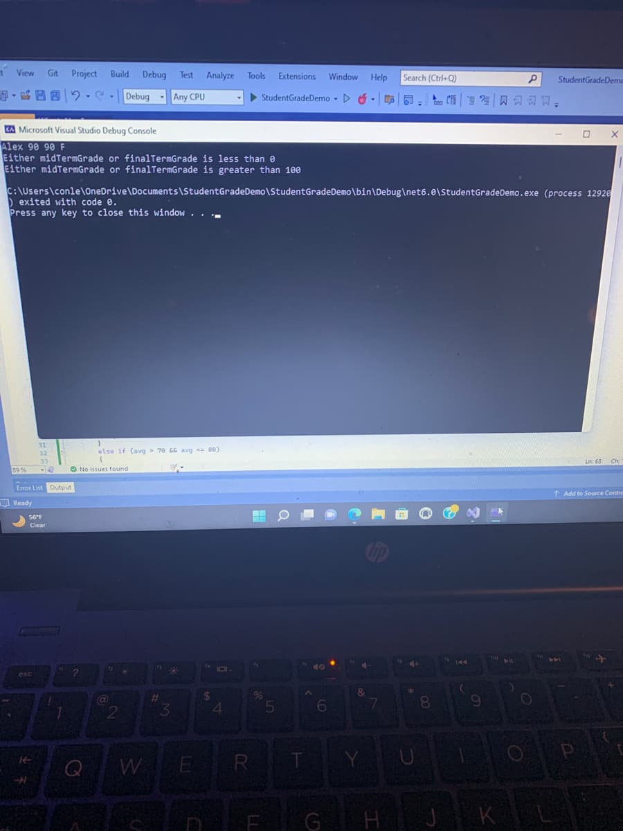 t
View
CA Microsoft Visual Studio Debug Console
Alex 90 90 F
Either midTermGrade or finalTermGrade is less than e
Either midTermGrade or finalTermGrade is greater than 100
89%
Git Project Build Debug Test Analyze
02
Debug
Any CPU
31
32
33
-16
Error List Output
Ready
56°F
Clear
esc
C:\Users\conle\OneDrive\Documents\Student GradeDemo\StudentGradeDemo\bin\Debug\net6.0\Student GradeDemo.exe (process 12920
) exited with code 0.
Press any key to close this window..
7
1
?
E
else if (avg> 70 && avg <=80)
{
No issues found
12
GN
2
*
fa
#
3
E
4
Tools Extensions Window
StudentGradeDemo ▷
$
4
R
%
LL
5
A
T
Y
6
4
&
Y
Help Search (Ctrl+Q)
T
hp
7
*
8
144
9
MA
P StudentGradeDemo
AB
K
Po
DAI
0 X
↑ Add to Source Contra
P
12
Ln: 68 Ch