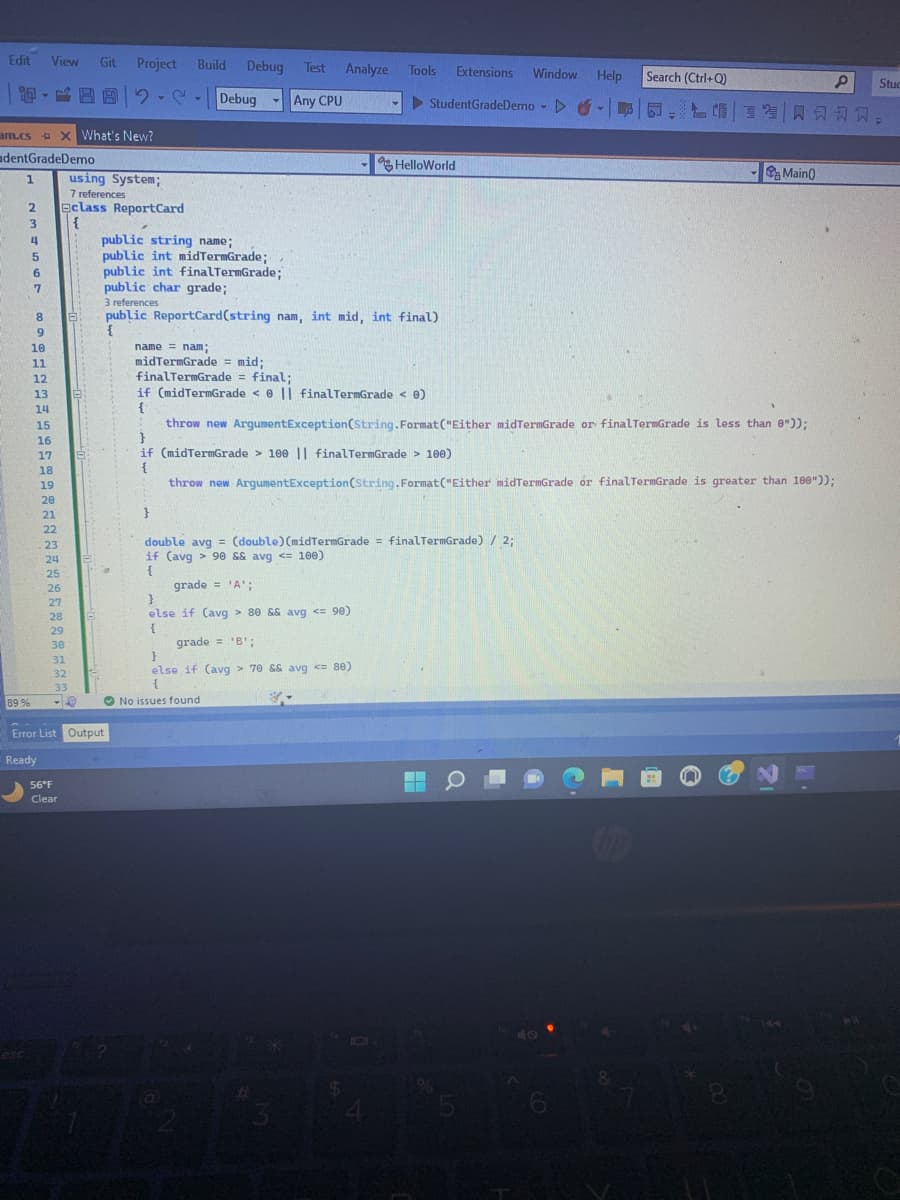 Edit View Git
am.cs X What's New?
dentGradeDemo
1
2
esc
3
4
89 %
5
Y
6
7
GEEFS600
10
11
12
13
14
15
16
17
18
19
20
21
22
23
24
25
26
27
28
29
30
31
32
33
-4
Project
using System;
7 references
Eclass Report Card
{
56°F
Clear
Error List Output
Ready
Y
Build Debug Test Analyze Tools Extensions Window Help
StudentGradeDemo▷ -
Y
public string name;
public int midTermGrade;
public int finalTermGrade;
public char grade;
Debug -
}
3 references
public ReportCard(string nam, int mid, int final)
{
Any CPU
name = nam;
midTermGrade = mid;
finalTermGrade = final;
HelloWorld
double avg= (double) (midTermGrade = finalTermGrade) / 2;
if (avg> 90 && avg <= 100)
{
grade = 'A';
}
else if (avg> 80 && avg <= 90)
{
grade = 'B';
}
else if (avg> 70 && avg <= 80)
{
No issues found
#
if (midTermGrade <0 || final TermGrade < 0)
{
throw new ArgumentException(String.Format("Either midTermGrade or final TermGrade is less than 0"));
}
if (midTermGrade > 100 || finalTermGrade > 100)
{
throw new ArgumentException(String.Format("Either midTermGrade or finalTermGrade is greater than 100"));
101
▬▬
Search (Ctrl+Q)
5
L-
- Main()
8
P
Stuc