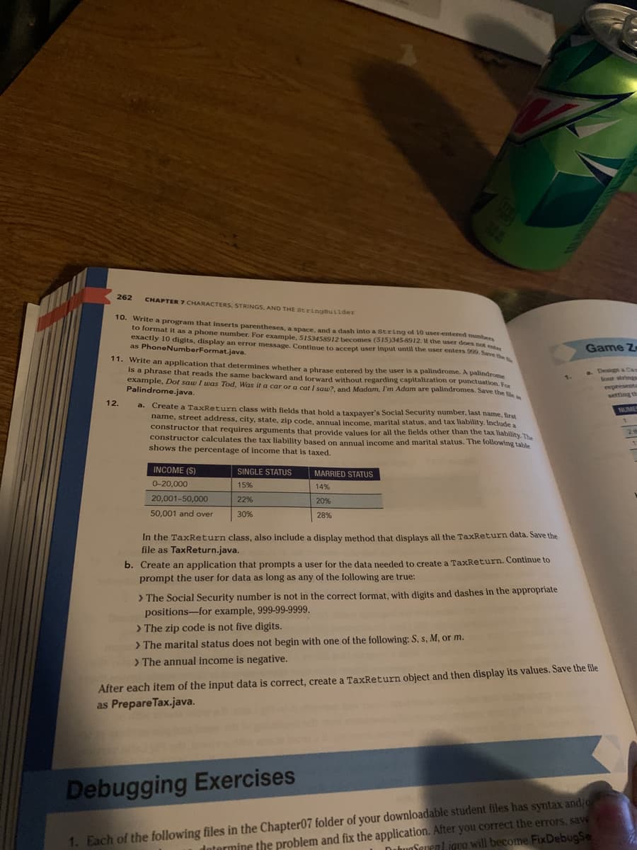 262 CHAPTER 7 CHARACTERS, STRINGS, AND THE StringBuilder
10. Write a program that inserts parentheses, a space, and a dash into a string of 10 user-entered numbers
to format it as a phone number. For example, 5153458912 becomes (515)345-8912. If the user does not enter
exactly 10 digits, display an error message. Continue to accept user input until the user enters 999. Save the
as PhoneNumberFormat.java.
11. Write an application that determines whether a phrase entered by the user is a palindrome. A palindrome
is a phrase that reads the same backward and forward without regarding capitalization or punctuation. For
example, Dot saw I was Tod, Was it a car or a cat I saw?, and Madam, I'm Adam are palindromes. Save the file
Palindrome.java.
12.
a. Create a TaxReturn class with fields that hold a taxpayer's Social Security number, last name, first
name, street address, city, state, zip code, annual income, marital status, and tax liability. Include a
constructor that requires arguments that provide values for all the fields other than the tax liability. The
constructor calculates the tax liability based on annual income and marital status. The following table
shows the percentage of income that is taxed.
INCOME (S)
0-20,000
20,001-50,000
50,001 and over
BH
SINGLE STATUS
15%
22%
30%
MARRIED STATUS
14%
20%
28%
In the TaxReturn class, also include a display method that displays all the TaxReturn data. Save the
file as Tax Return.java.
b. Create an application that prompts a user for the data needed to create a TaxReturn. Continue to
prompt the user for data as long as any of the following are true:
> The Social Security number is not in the correct format, with digits and dashes in the appropriate
positions-for example, 999-99-9999.
> The zip code is not five digits.
> The marital status does not begin with one of the following: S, s, M, or m.
> The annual income is negative.
1.
Game Z-
After each item of the input data is correct, create a TaxReturn object and then display its values. Save the file
as Prepare Tax.java.
Debugging Exercises
1. Each of the following files in the Chapter07 folder of your downloadable student files has syntax and/o
determine the problem and fix the application. After you correct the errors. save
DabaSarent.igua will become FixDebugSe
four strings
representa
NUMER
2 th