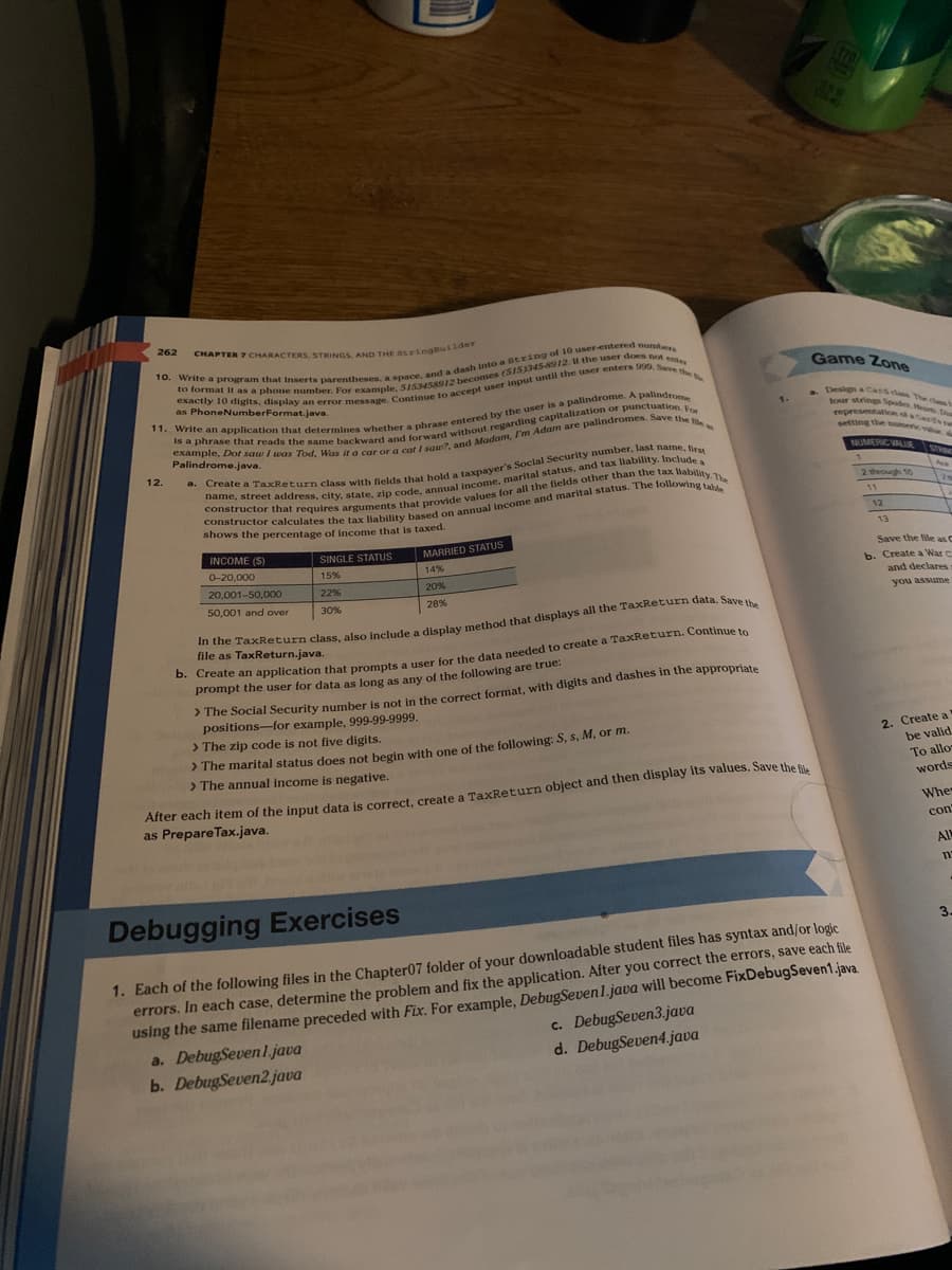 CHAPTER 7 CHARACTERS, STRINGS, AND THE StringBuilder
10. Write a program that inserts parentheses, a space, and a dash into a string of 10 user-entered numbers
to format it as a phone number. For example, 5153458912 becomes (515)345-8912 1 the user does not ente
exactly 10 digits, display an error message. Continue to accept user input until the user enters 999. Save the
as PhoneNumberFormat.java.
11. Write an application that determines whether a phrase entered by the user is a palindrome. A palindrome
is a phrase that reads the same backward and forward without regarding capitalization or punctuation. For
example, Dot saw I was Tod, Was it a car or a cat I saw?, and Madam, I'm Adam are palindromes. Save the tea
262
12.
a.
Create a TaxReturn class with fields that hold a taxpayer's Social Security number, last name, first
constructor that requires arguments that provide values for all the fields other than the tax liability. The
name, street address, city, state, zip code, annual income, marital status, and tax liability. Include a
constructor calculates the tax liability based on annual income and marital status. The following table
shows the percentage of income that is taxed.
INCOME (S)
0-20,000
20,001-50,000
50,001 and over
SINGLE STATUS
15%
22%
30%
MARRIED STATUS
14%
20%
28%
In the TaxReturn class, also include a display method that displays all the TaxReturn data. Save the
file as TaxReturn.java.
b. Create an application that prompts a user for the data needed to create a TaxReturn. Continue to
prompt the user for data as long as any of the following are true:
> The Social Security number is not in the correct format, with digits and dashes in the appropriate
positions-for example, 999-99-9999.
> The zip code is not five digits.
> The marital status does not begin with one of the following: S, s, M, or m.
> The annual income is negative.
1.
After each item of the input data is correct, create a TaxReturn object and then display its values. Save the file
as PrepareTax.java.
c. DebugSeven3.java
d. DebugSeven4.java
Game Zone
four strings Spodes Hearts, Di
setting the numeric
NUMERIC VALUE STRO
1
Debugging Exercises
1. Each of the following files in the Chapter07 folder of your downloadable student files has syntax and/or logic
errors. In each case, determine the problem and fix the application. After you correct the errors, save each file
using the same filename preceded with Fix. For example, DebugSeven 1.java will become FixDebugSeven1.java.
a. DebugSevenl.java
b. DebugSeven2.java
2 through 10
11
12
13
Save the file as C
b. Create a War C
and declares
you assume
2. Create a
be valid
To allo-
words
Whe
con
All
n
3.