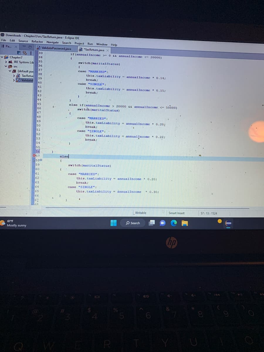 Downloads - Chapter7/src/Tax Return.java - Eclipse IDE
File Edit Source Refactor Navigate Search Project Run Window Help
Pa... X
ValidatePassword.java
Chapter7
JRE System Lib
v src
□
(default pac
> Tax Retur
>
Validatel
61°F
Mostly sunny
33
34
35
36
37
38
39
40
41
42
43
44
45
46
47
48
49
50
51
52
53
54
5.5
56
57
580
59
60
61
62
62
63
64
65
66
67
168
}
else
{
{
}
Tax Return.java X
if (annual Income >= 0 && annualIncome <- 20000)
(
switch (maritalStatus)
{
case "MARRIED":
}
this.taxLiability annualIncome 0.14;
break;
case "SINGLE":
}
this.taxLiability annual Income 0.15;
break;
}
else if (annual Income> 20000 && annualIncome <- 50000)
switch (marital Status)
case "MARRIED":
this.taxLiability = annualIncome * 0.20;
break;
case "SINGLE":
this.taxLiability annualIncome * 0.22;
break;
switch (marital Status)
case "MARRIED":
this.taxLiability = annualIncome * 0.20;
break;
case "SINGLE":
this.taxLiability annual Income
$
4
IDI
=
5
Writable
O Search
* 0.30;
ER T
6
Smart Insert
00
57:13: 1524
8