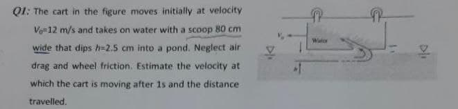 Q1: The cart in the figure moves initially at velocity
Vo=12 m/s and takes on water with a scoop 80 cm
Water
wide that dips h=2.5 cm into a pond. Neglect air
drag and wheel friction. Estimate the velocity at
which the cart is moving after 1s and the distance
travelled.
