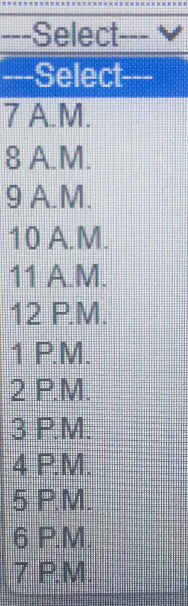 --Select--
-v
-Select-
7A.M.
8 A.M.
9 A.M.
10 A.M.
11 A.M.
12 P.M.
1PM.
2 P.M.
3 PM.
4
PM.
5 P.M.
6 PM.
7PM.
