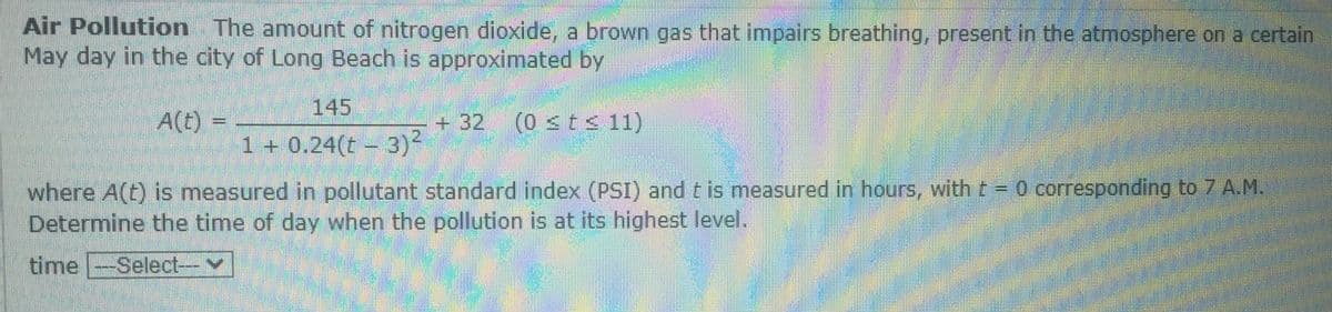 Air Pollution The amount of nitrogen dioxide, a brown gas that impairs breathing, present in the atmosphere on a certain
May day in the city of Long Beach is approximated by
145
A(t) =
+ 32 (0 <t s 11)
%3D
1 + 0.24(t - 3)-
where A(t) is measured in pollutant standard index (PSI) and t is measured in hours, with t = 0 corresponding to 7 A.M.
Determine the time of day when the pollution is at its highest level.
time --Select---
V
