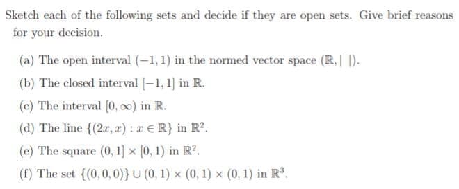 Sketch each of the following sets and decide if they are open sets. Give brief reasons
for your decision.
(a) The open interval (-1, 1) in the normed vector space (R,| |).
(b) The closed interval |-1, 1] in R.
(c) The interval [0, 0) in R.
(d) The line {(2x, x): a E R} in R².
(e) The square (0, 1] x [0, 1) in R2.
(f) The set {(0,0, 0)}U (0, 1) x (0, 1) x (0, 1) in R.
