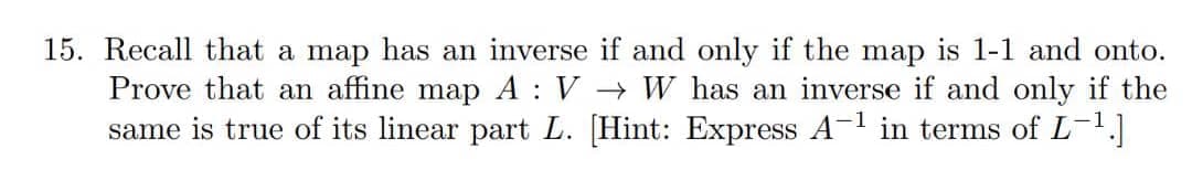 15. Recall that a map has an inverse if and only if the map is 1-1 and onto.
Prove that an affine map A : V → W has an inverse if and only if the
same is true of its linear part L. [Hint: Express A1 in terms of L-.]
