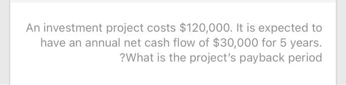 An investment project costs $120,000. It is expected to
have an annual net cash flow of $30,000 for 5 years.
?What is the project's payback period
