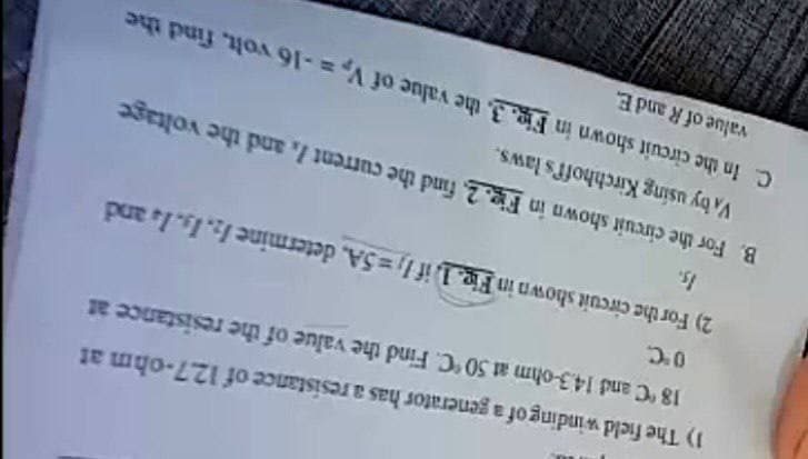 1) The field winding of a generator has a resistance of 12.7-ohm at
18 °C and 14.3-ohm at 50 °C. Find the value of the resistance at
0°C.
2) For the circuit shown in Fig. 1. if 1,=5A, determine 12. 13. 1. and
Is.
B. For the circuit shown in Fig. 2. find the current /, and the voltage
VA by using Kirchhoff's laws.
C. In the circuit shown in Fig. 3. the value of V₂ = -16 volt, find the
value of R and E.