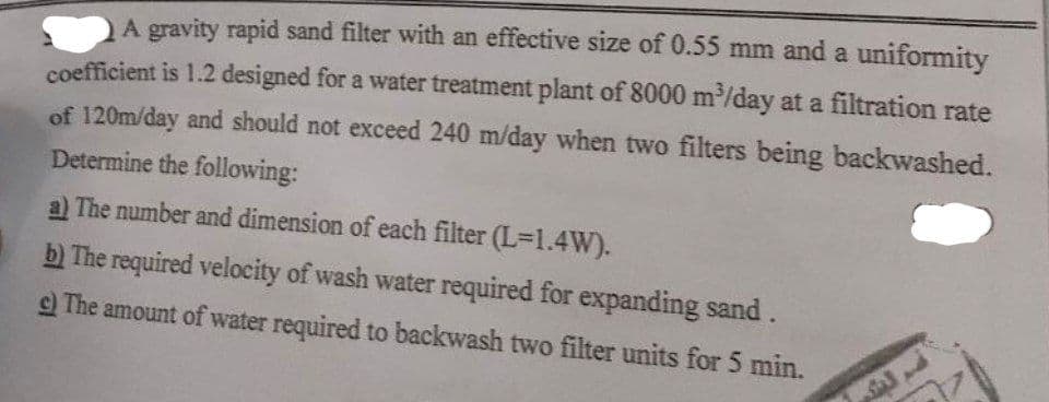 A gravity rapid sand filter with an effective size of 0.55 mm and a uniformity
coefficient is 1.2 designed for a water treatment plant of 8000 m³/day at a filtration rate
of 120m/day and should not exceed 240 m/day when two filters being backwashed.
Determine the following:
a) The number and dimension of each filter (L=1.4W).
b) The required velocity of wash water required for expanding sand.
c) The amount of water required to backwash two filter units for 5 min.