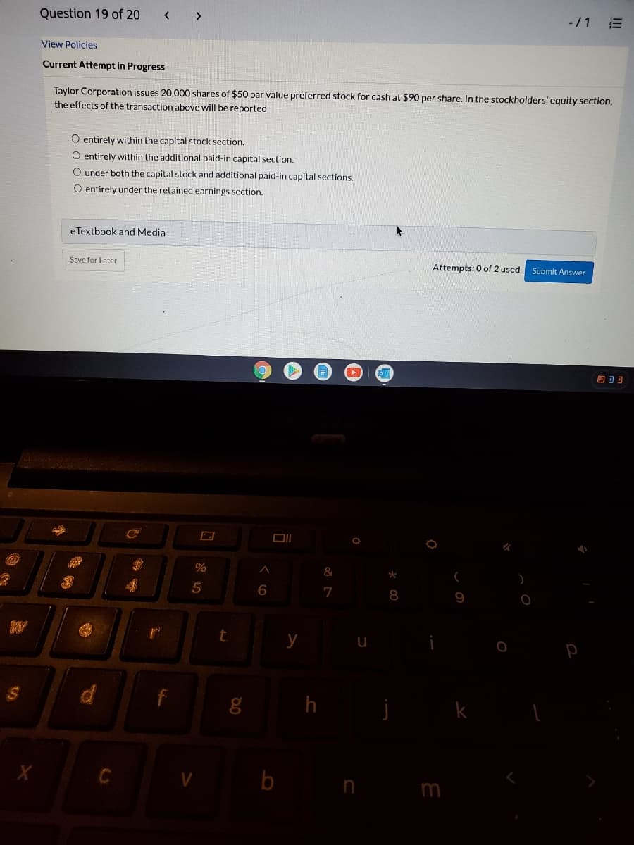 Question 19 of 20
< >
-/1
View Policies
Current Attempt in Progress
Taylor Corporation issues 20,000 shares of $50 par value preferred stock for cash at $90 per share. In the stockholders' equity section,
the effects of the transaction above will be reported
O entirely within the capital stock section.
O entirely within the additional paid-in capital section.
O under both the capital stock and additional paid-in capital sections,
O entirely under the retained earnings section.
eTextbook and Media
Save for Later
Attempts: 0 of 2 used
Submit Answer
回可可
&
6.
7
8
y
h
b n m
