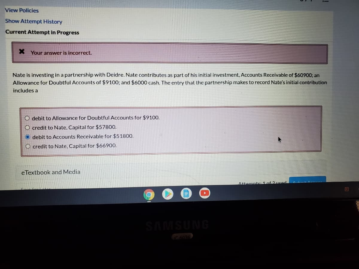 View Policies
Show Attempt History
Current Attempt in Progress
X Your answer is incorrect.
Nate is investing in a partnership with Deidre. Nate contributes as part of his initial investment, Accounts Receivable of $60900; an
Allowance for Doubtful Accounts of $9100; and $6000 cash. The entry that the partnership makes to record Nate's initial contribution
includes a
O debit to Allowance for Doubtful Accounts for $9100.
O credit to Nate, Capital for $57800.
O debit to ACcounts Receivable for $51800.
O credit to Nate, Capital for $66900.
eTextbook and Media
C.hmit A
Attemnte:1 of 2used
SAMSUNG
C6036
