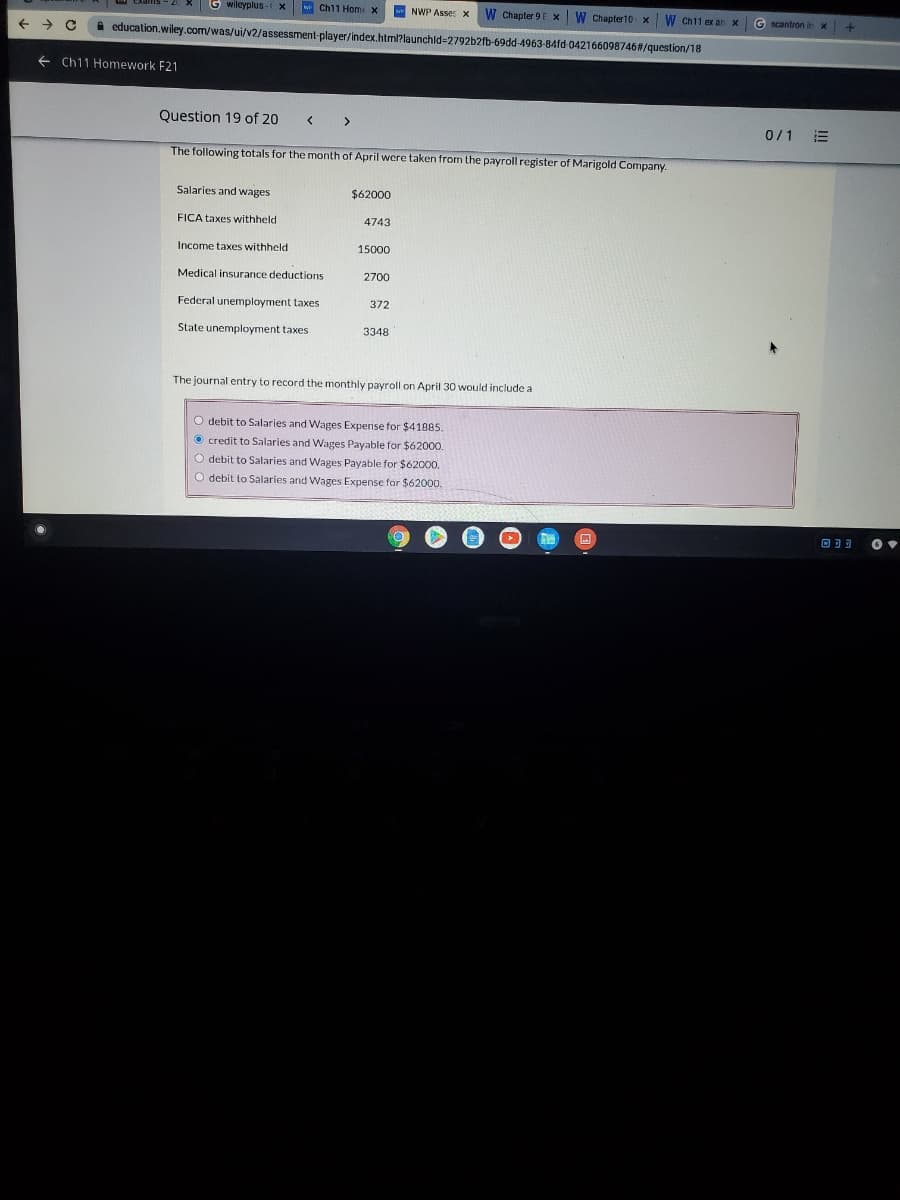G wilcyplus
w Ch11 Hom x
NWP Asse: x
W Chapter 9 E x W Chapter10 x
W Ch11 ex an x
G scantron in x
A education.wiley.com/was/ui/v2/assessment-player/index.html?launchld=2792b2fb-69dd-4963-84fd 042166098746#/question/18
+ Ch11 Homework F21
Question 19 of 20
<>
0/1
The following totals for the month of April were taken from the payroll register of Marigold Company.
Salaries and wages
$62000
FICA taxes withheld
4743
Income taxes withheld
15000
Medical insurance deductions
2700
Federal unemployment taxes
372
State unemployment taxes
3348
The journal entry to record the monthly payroll on April 30 would include a
O debit to Salaries and Wages Expense for $41885.
O credit to Salaries and Wages Payable for $62000.
O debit to Salaries
Wages Payable for $62000.
O debit to Salaries and Wages Expense for $62000.
回可可
