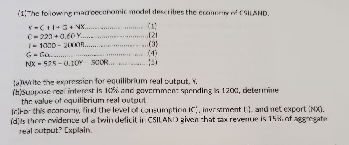 (1)The following macroeconomic model describes the economy of CSILAND.
Y = C +1+ G + NX....
C = 220 + 0.60 Y....
| = 1000 - 200OR...
G = .
NX = 525 - 0.10Y - 500R... .
(1)
.(2)
.(3)
..(4)
(5)
%3D
%3D
%3D
Go.......
%3D
%3D
(a)Write the expression for equilibrium real output, Y.
(b)Suppose real interest is 10% and government spending is 1200, determine
the value of equilibrium real output.
(c)For this economy, find the level of consumption (C), investment (I), and net export (NX).
(d)ls there evidence of a twin deficit in CSILAND given that tax revenue is 15% of aggregate
real output? Explain.
