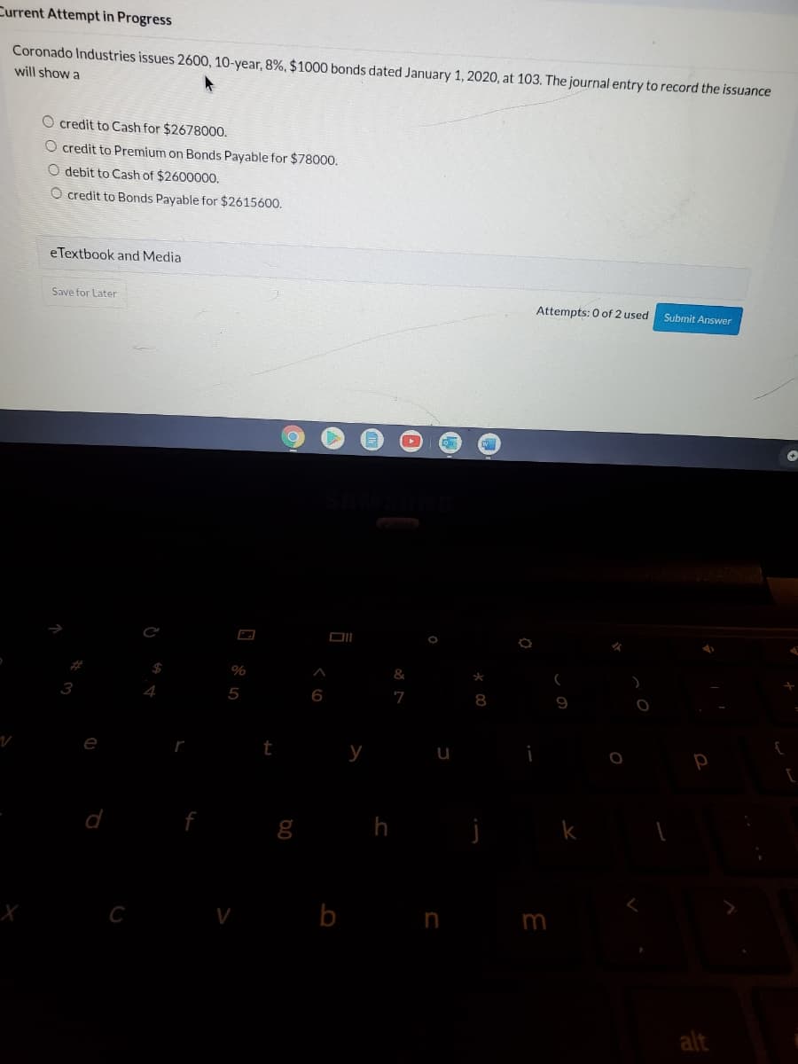 Current Attempt in Progress
Coronado Industries issues 2600, 10-year, 8%, $1000 bonds dated January 1, 2020, at 103. The journal entry to record the issuance
will show a
O credit to Cash for $2678000.
O credit to Premium on Bonds Payable for $78000.
O debit to Cash of $260000.
O credit to Bonds Payable for $2615600.
eTextbook and Media
Save for Later
Attempts: 0 of 2 used
Submit Answer
%
&
3
4
6
7
9
e
t
у
g h
V b n
alt
