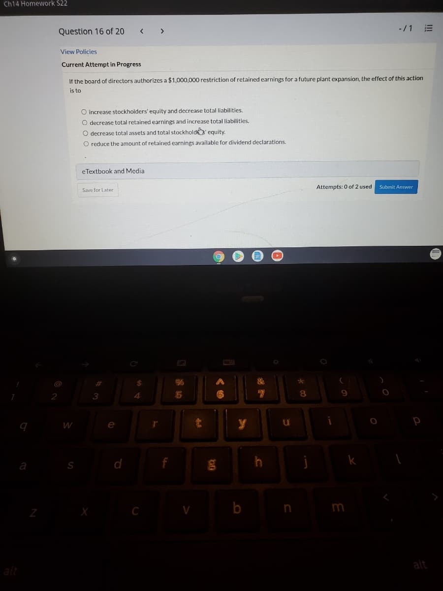 Ch14 Homework $22
Question 16 of 20
>
-/1
View Policies
Current Attempt in Progress
If the board of directors authorizes a $1,000,000 restriction of retained earnings for a future plant expansion, the effect of this action
is to
O increase stockholders' equity and decrease total liabilities.
O decrease total retained earnings and increase total liabilities.
O decrease total assets and total stockholde' equity.
O reduce the amount of retained earnings available for dividend declarations.
eTextbook and Media
Attempts: 0 of 2 used
Submit Answer
Save for Later
@
%23
24
3
4.
e
C
m
alt
alt
!!!
