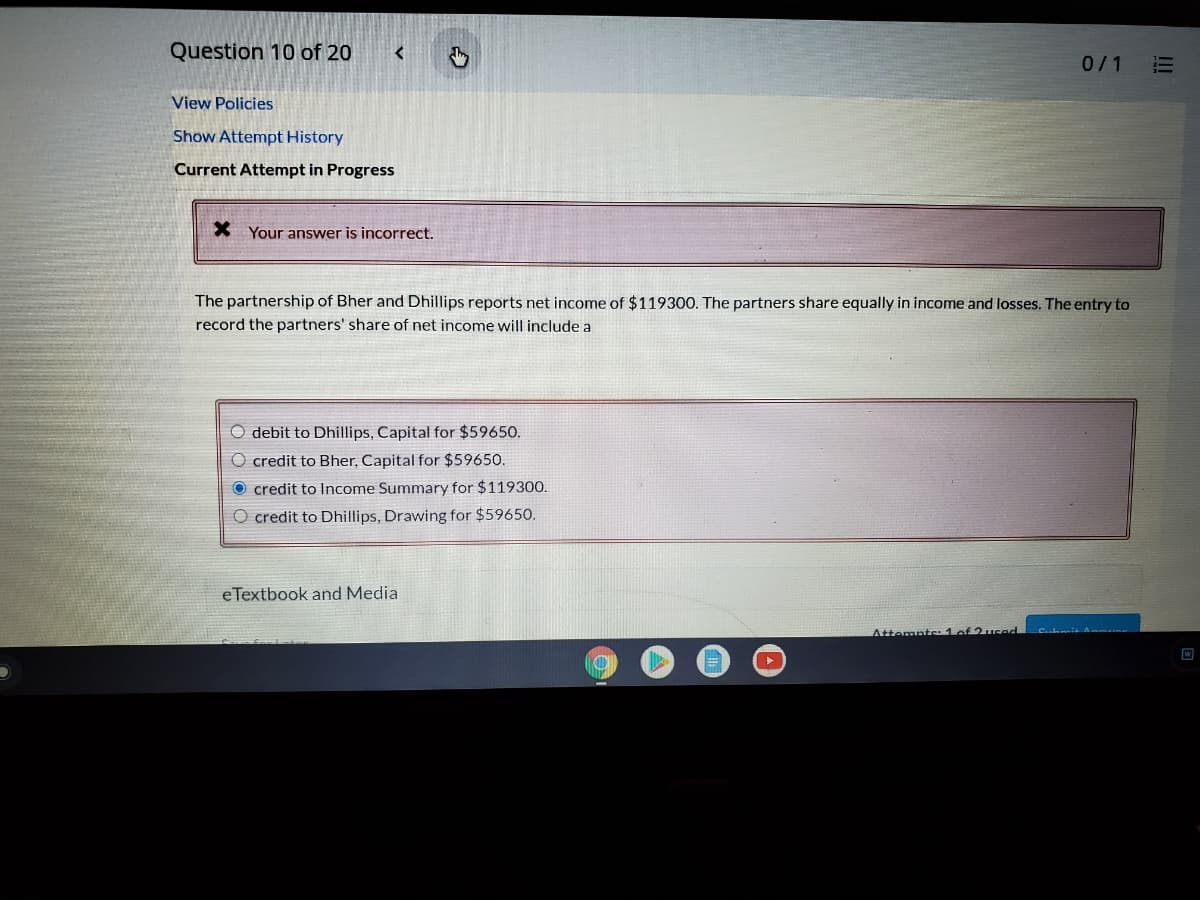 Question 10 of 20
0/1
View Policies
Show Attempt History
Current Attempt in Progress
X Your answer is incorrect.
The partnership of Bher and Dhillips reports net income of $119300. The partners share equally in income and losses. The entry to
record the partners' share of net income will include a
O debit to Dhillips, Capital for $59650.
O credit to Bher, Capital for $59650.
O credit to Income Summary for $119300.
O credit to Dhillips, Drawing for $59650.
eTextbook and Media
Attemnts: 1of 2u
