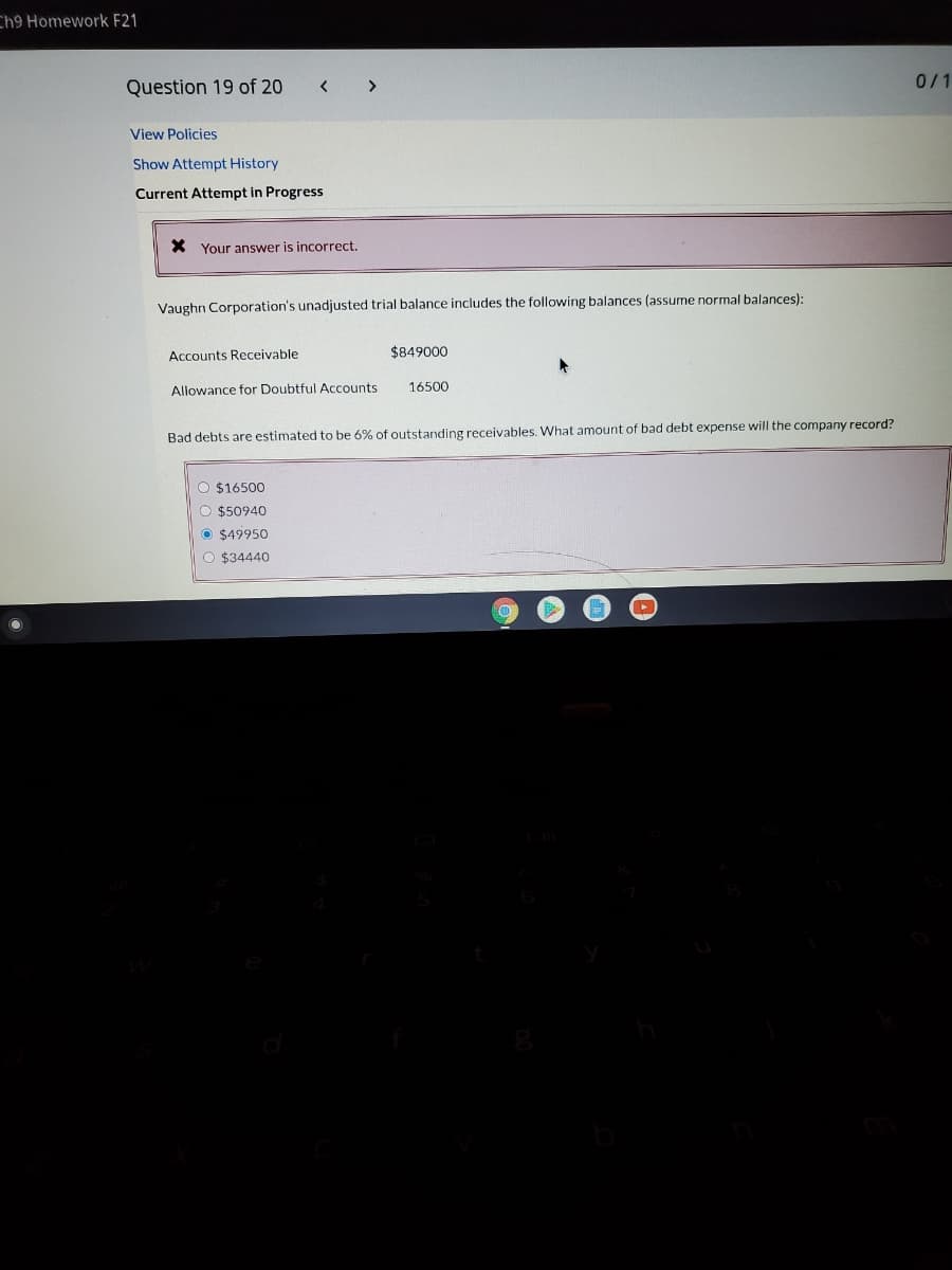 Ch9 Homework F21
0/1
Question 19 of 20
<>
View Policies
Show Attempt History
Current Attempt in Progress
X Your answer is incorrect.
Vaughn Corporation's unadjusted trial balance includes the following balances (assume normal balances):
Accounts Receivable
$849000
Allowance for Doubtful Accounts
16500
Bad debts are estimated to be 6% of outstanding receivables. What amount of bad debt expense will the company record?
O $16500
O $50940
O $49950
O $34440
