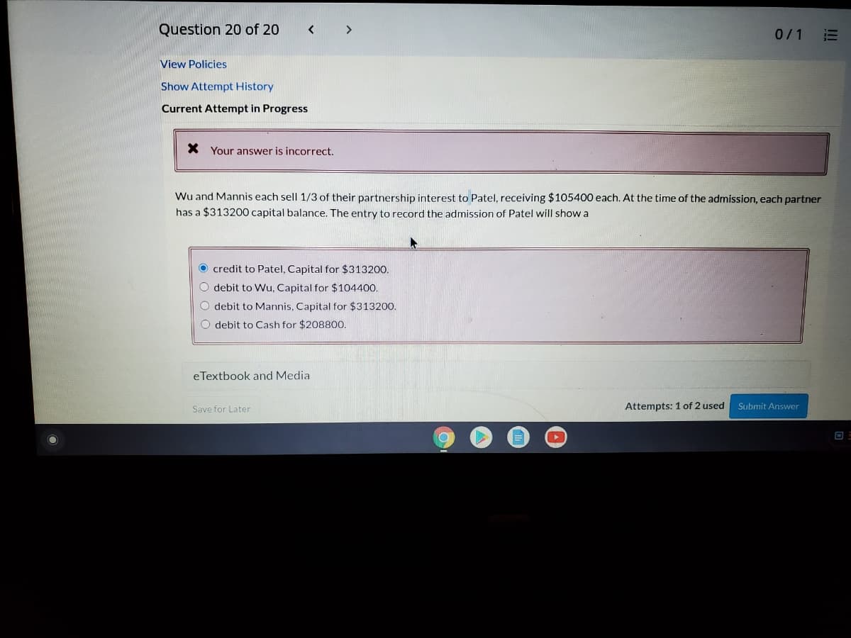 Question 20 of 20
<>
0/1
!!
View Policies
Show Attempt History
Current Attempt in Progress
X Your answer is incorrect.
Wu and Mannis each sell 1/3 of their partnership interest to Patel, receiving $105400 each. At the time of the admission, each partner
has a $313200 capital balance. The entry to record the admission of Patel will show a
O credit to Patel, Capital for $313200.
O debit to Wu, Capital for $104400.
O debit to Mannis, Capital for $313200.
O debit to Cash for $20880.
eTextbook and Media
Attempts: 1of 2 used
Submit Answer
Save for Later
