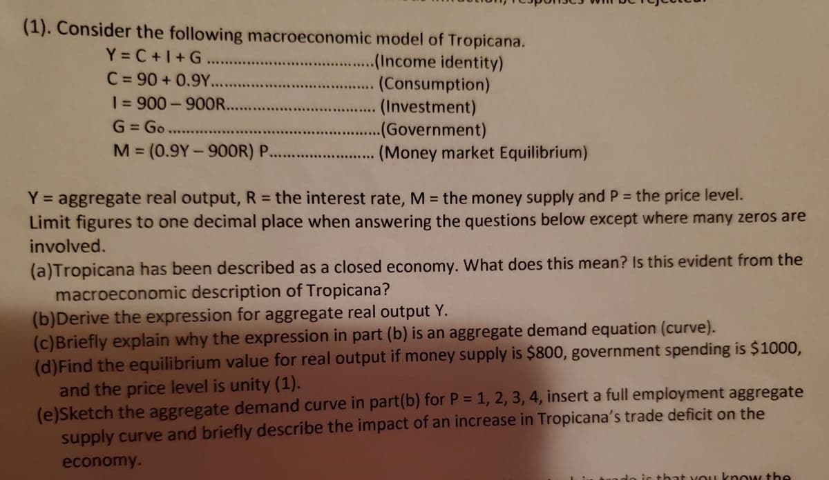 (1). Consider the following macroeconomic model of Tropicana.
Y = C +1+G. .
C = 90 + 0.9Y...
| = 900-900R...
G = Go....
M (0.9Y-90OR) P. .
...(Income identity)
.... (Consumption)
. (Investment)
. .(Government)
.. (Money market Equilibrium)
%3D
%3D
%3D
|
Y = aggregate real output, R = the interest rate, M = the money supply and P = the price level.
Limit figures to one decimal place when answering the questions below except where many zeros are
Y%3D
%3D
involved.
(a)Tropicana has been described as a closed economy. What does this mean? Is this evident from the
macroeconomic description of Tropicana?
(b)Derive the expression for aggregate real output Y.
(c)Briefly explain why the expression in part (b) is an aggregate demand equation (curve).
(d)Find the equilibrium value for real output if money supply is $800, government spending is $1000,
and the price level is unity (1).
(e)Sketch the aggregate demand curve in part(b) for P = 1, 2, 3, 4, insert a full employment aggregate
supply curve and briefly describe the impact of an increase in Tropicana's trade deficit on the
economy.
do is that vou know the
