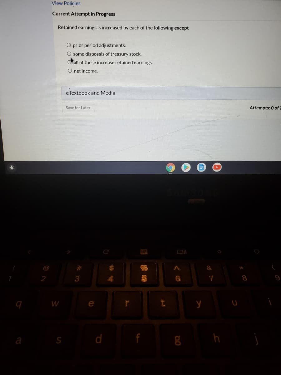 View Policies
Current Attempt in Progress
Retained earnings is increased by each of the following except
O prior period adjustments.
O some disposals of treasury stock.
Chall of these increase retained earnings.
O net income.
eTextbook and Media
Save for Later
Attempts: 0 of 2
%23
24
2
3
4.
8
W
e
y
h
a
