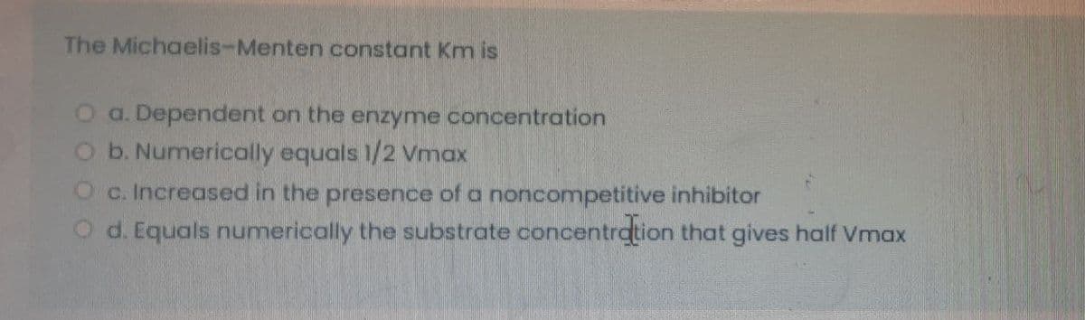 The Michaelis-Menten constant Km is
O a. Dependent on the enzyme concentration
b. Numerically equals 1/2 Vmax
c. Increased in the presence of a noncompetitive inhibitor
O d. Equals numerically the substrate concentration that gives half Vmax
