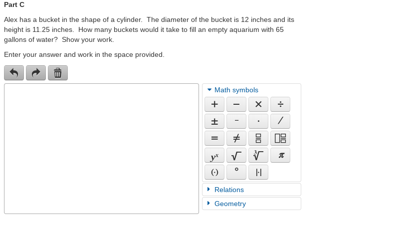 Part C
Alex has a bucket in the shape of a cylinder. The diameter of the bucket is 12 inches and its
height is 11.25 inches. How many buckets would it take to fill an empty aquarium with 65
gallons of water? Show your work.
Enter your answer and work in the space provided.
Math symbols
+
=
()
• Relations
• Geometry
