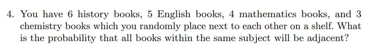 4. You have 6 history books, 5 English books, 4 mathematics books, and 3
chemistry books which you randomly place next to each other on a shelf. What
is the probability that all books within the same subject will be adjacent?
