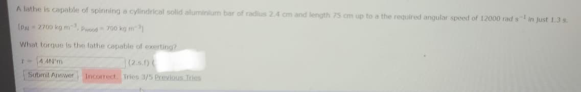 A lathe is capable of spinning a cylindrical solid aluminium bar of radius 2.4 cm and length 75 cm up to a the required angular speed of 12000 rad s in just 1.3 s.
[PA = 2700 kg m, pwood = 700 kg m
What torque is the lathe capable of exerting?
I- 4 4N'm
(2.s.) (
Submit Answer
Incorrect. Tries 3/5 Previous Tries
