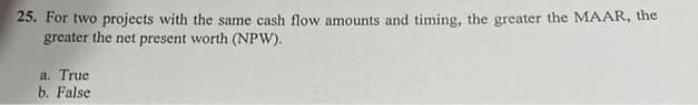 25. For two projects with the same cash flow amounts and timing, the greater the MAAR, the
greater the net present worth (NPW).
a. True
b. False
