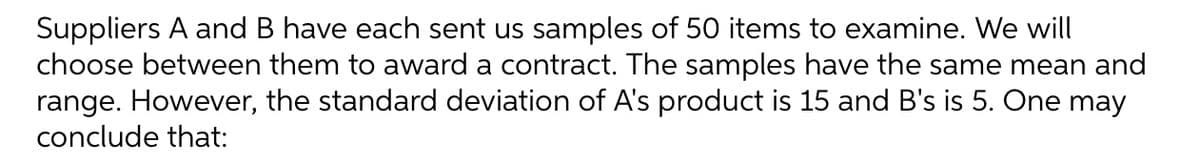 Suppliers A and B have each sent us samples of 50 items to examine. We will
choose between them to award a contract. The samples have the same mean and
range. However, the standard deviation of A's product is 15 and B's is 5. One may
conclude that:
