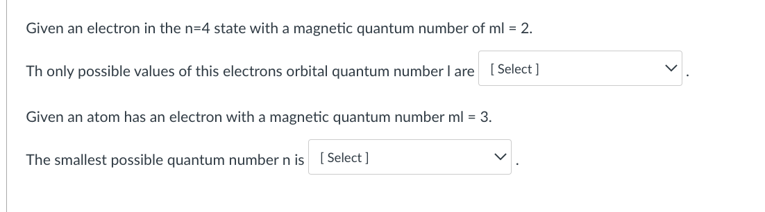 Given an electron in the n=4 state with a magnetic quantum number of ml = 2.
Th only possible values of this electrons orbital quantum number I are
[ Select ]
Given an atom has an electron with a magnetic quantum number ml = 3.
The smallest possible quantum number n is [ Select ]
