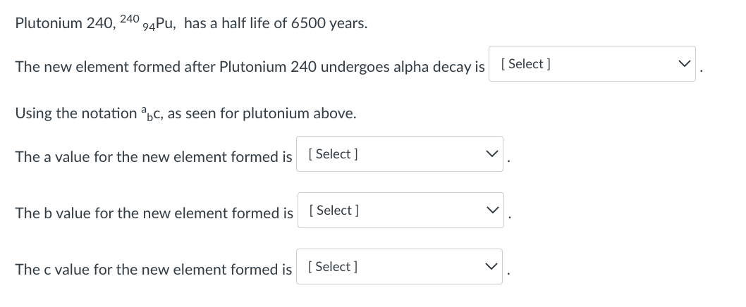 Plutonium 240, 240 24PU, has a half life of 6500 years.
The new element formed after Plutonium 240 undergoes alpha decay is [ Select ]
Using the notation ,c, as seen for plutonium above.
The a value for the new element formed is [ Select ]
The b value for the new element formed is [Select ]
The c value for the new element formed is [ Select ]
