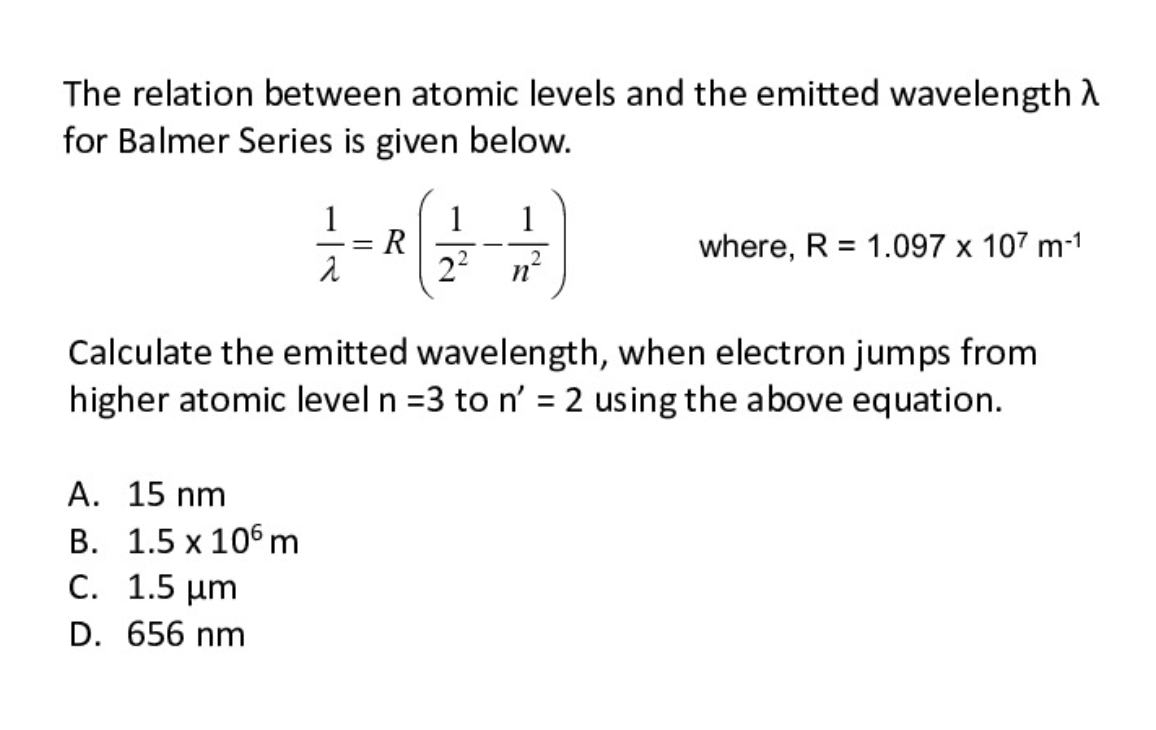 The relation between atomic levels and the emitted wavelength d
for Balmer Series is given below.
1
1
R
22
1
where, R = 1.097 x 107 m-1
|
nº
Calculate the emitted wavelength, when electron jumps from
higher atomic level n =3 to n' = 2 using the above equation.
A. 15 nm
B. 1.5 x 106 m
C. 1.5 µm
D. 656 nm
