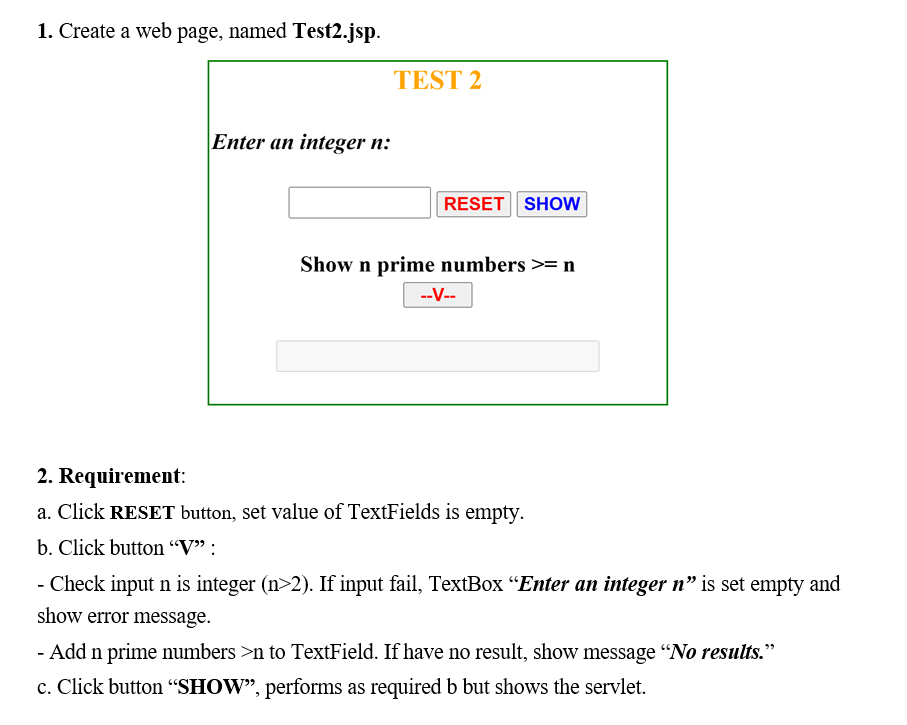 1. Create a web page, named Test2.jsp.
Enter an integer n:
TEST 2
RESET SHOW
Show n prime numbers >= n
--V--
2. Requirement:
a. Click RESET button, set value of TextFields is empty.
b. Click button "V":
- Check input n is integer (n>2). If input fail, TextBox "Enter an integer n" is set empty and
show error message.
- Add n prime numbers >n to TextField. If have no result, show message "No results."
c. Click button "SHOW", performs as required b but shows the servlet.