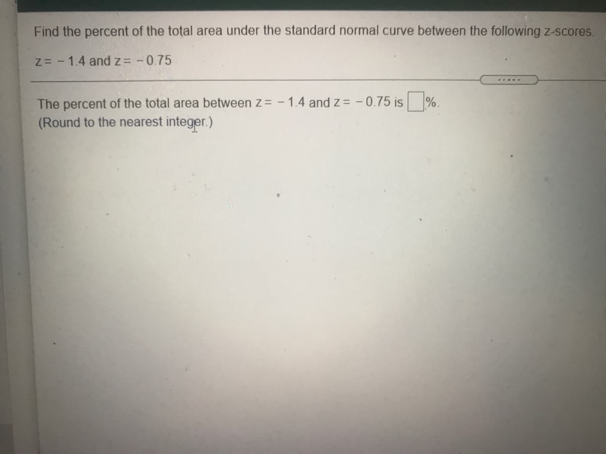 Find the percent of the total area under the standard normal curve between the following z-scores.
Z= - 1.4 and z= -0.75
The percent of the total area between z = - 1.4 and z -0.75 is %.
(Round to the nearest integer.)
