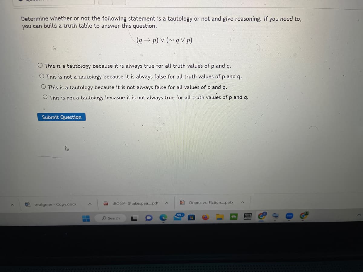 Determine whether or not the following statement is a tautology or not and give reasoning. If you need to,
you can build a truth table to answer this question.
(q→p) V (~qV p)
O This is a tautology because it is always true for all truth values of p and q.
O This is not a tautology because it is always false for all truth values of p and q.
O This is a tautology because it is not always false for all values of p and q.
O This is not a tautology becasue it is not always true for all truth values of p and q.
Submit Question
antigone - Copy.docx
For
IRONY- Shakespea....pdf
O Search
^
Drama vs. Fiction....pptx