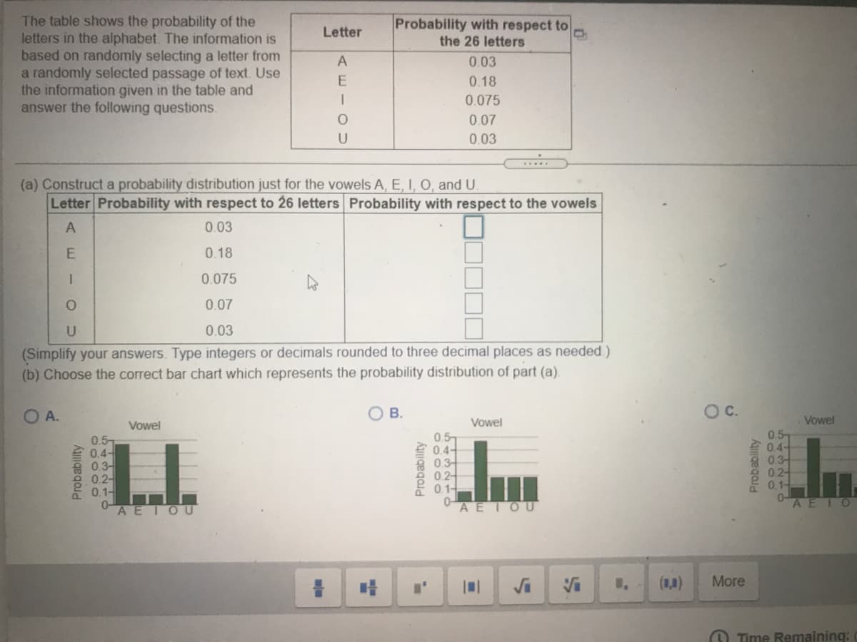 The table shows the probability of the
letters in the alphabet. The information is
based on randomly selecting a letter from
a randomly selected passage of text. Use
the information given in the table and
answer the following questions.
Probability with respect to
the 26 letters
Letter
A
0.03
0.18
0.075
0.07
0.03
(a) Construct a probability distribution just for the vowels A, E, I, O, and U.
Letter Probability with respect to 26 letters Probability with respect to the vowels
0.03
0.18
0.075
0.07
0.03
(Simplify your answers. Type integers or decimals rounded to three decimal places as needed.)
(b) Choose the correct bar chart which represents the probability distribution of part (a).
O A.
В.
OC.
Vowel
Vowel
Vowel
0.5-
三0.4
高0.3-
0.2-
0.1-
0A EIOU
0.5-
自04-
9 0.3
0.2-
0.1-
0.57
2 0.4-
8 03-
0.2-
0.1-
0-
AEIOU
AEIO
More
O Time Remaining:
