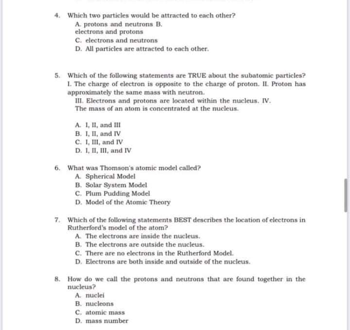 4. Which two particles would be attracted to each other?
A. protons and neutrons B.
electrons and protons
C. electrons and neutrons
D. All particles are attracted to each other.
5. Which of the following statements are TRUE about the subatomic particles?
I. The charge of electron is opposite to the charge of proton. I. Proton has
approximately the same mass with neutron.
II. Electrons and protons are located within the nucleus. IV.
The mass of an atom is concentrated at the nucleus.
A. 1, II, and III
B. I, II, and IV
C. I, II, and IV
D. I, II, III, and IV
6. What was Thomson's atomic model called?
A. Spherical Model
B. Solar System Model
C. Plum Pudding Model
D. Model of the Atomic Theory
7. Which of the following statements BEST describes the location of electrons in
Rutherford's model of the atom?
A. The electrons are inside the nucleus.
B. The electrons are outside the nucleus.
C. There are no electrons in the Rutherford Model.
D. Electrons are both inside and outside of the nucleus.
8. How do we call the protons and neutrons that are found together in the
nucleus?
A. nuclei
B. nucleons
C. atomic mass
D. mass number
