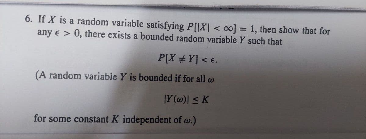 6. If X is a random variable satisfying P[|X| <∞] = 1, then show that for
any e > 0, there exists a bounded random variable Y such that
P[X #Y] < €.
(A random variable Y is bounded if for all w
|Y (w)| ≤ K
for some constant K independent of w.)