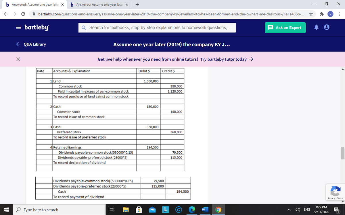 b Answered: Assume one year later X
b Answered: Assume one year later X
A bartleby.com/questions-and-answers/assume-one-year-later-2019-the-company-ky-jewellers-Itd-has-been-formed-and-the-owners-are-desirous-/1ela486b.
= bartleby
E Ask an Expert
Search for textbooks, step-by-step explanations to homework questions, .
+ Q&A Library
Assume one year later (2019) the company KY J...
Get live help whenever you need from online tutors! Try bartleby tutor today →
Date
Accounts & Explanation
Debit $
Credit $
1 Land
1,500,000
Common stock
380,000
Paid in capital in excess of par-common stock
1,120,000
To record purchase of land aainst common stock
2 Cash
150,000
Common stock
150,000
To record issue of common stock
3 Cash
368,000
Preferred stock
368,000
To record issue of preferred stock
4 Retained Earnings
194,500
Dividends payable-common stock(530000*0.15)
Dividends payable-preferred stock(23000*5)
To record declaration of dividend
79,500
115,000
Dividends payable-common stock((530000*0.15)
Dividends payable-preferred stock(23000*5)
79,500
115.000
Cash
194,500
To record payment of dividend
Privacy - Terms
1:27 PM
P Type here to search
^ ) ENG
22/11/2020
