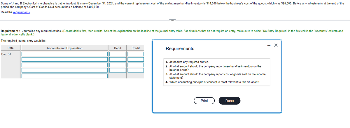 Some of J and B Electronics' merchandise is gathering dust. It is now December 31, 2024, and the current replacement cost of the ending merchandise inventory is $14,000 below the business's cost of the goods, which was $95,000. Before any adjustments at the end of the
period, the company's Cost of Goods Sold account has a balance of $400,000.
Read the requirements.
Requirement 1. Journalize any required entries. (Record debits first, then credits. Select the explanation on the last line of the journal entry table. For situations that do not require an entry, make sure to select "No Entry Required" in the first cell in the "Accounts" column and
leave all other cells blank.)
The required journal entry would be:
Date
Dec. 31
Accounts and Explanation
Debit
(...)
Credit
Requirements
1. Journalize any required entries.
2. At what amount should the company report merchandise inventory on the
balance sheet?
3. At what amount should the company report cost of goods sold on the income
statement?
4. Which accounting principle or concept is most relevant to this situation?
Print
Done
X