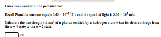 Enter your answer in the provided box.
Recall Planck's constant equals 6.63 x 10-34 J•s and the speed of light is 3.00 x 10° m/s.
Calculate the wavelength (in nm) of a photon emitted by a hydrogen atom when its electron drops from
the n = 4 state to the n=2 state.
nm
