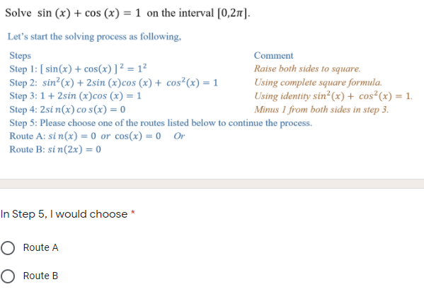 Solve sin (x) + cos (x) = 1 on the interval [0,27].
Let's start the solving process as following,
Steps
Comment
Step 1: [ sin(x) + cos(x)]² = 1²
Step 2: sin?(x) + 2sin (x)cos (x) + cos²(x) = 1
Step 3: 1+ 2sin (x)cos (x) = 1
Raise both sides to square.
Using complete square formula.
Using identity sin²(x)+ cos²(x) = 1.
Minus 1 from both sides in step 3.
Step 4: 2si n(x) co s(x) = 0
Step 5: Please choose one of the routes listed below to continue the process.
Route A: si n(x) = 0 or cos(x) = 0 0Or
Route B: si n(2x) = 0
In Step 5, I would choose
Route A
O Route B
